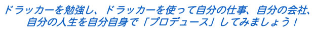 ドラッカーを勉強し、ドラッカーを使って自分の仕事、自分の会社、 自分の人生を自分自身で「プロデュース」してみましょう!